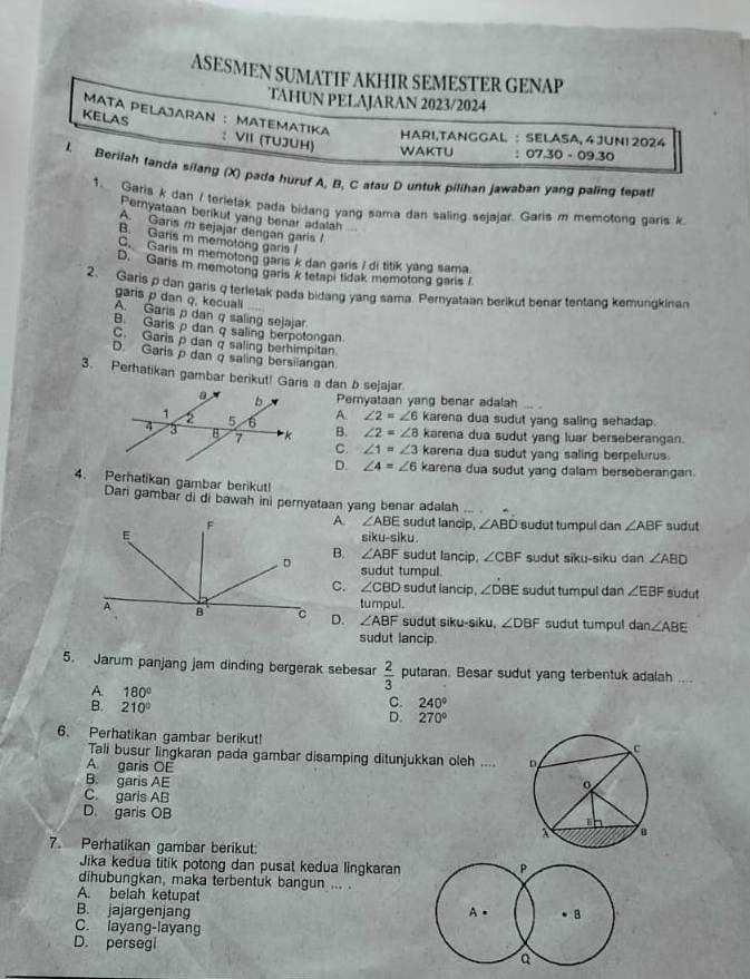 ASESMEN SUMATIF AKHIR SEMESTER GENAP
TAHUN PELAJARAN 2023/2024
MATA PELAJARAN ： MATEMATIKA HARI,TANGGAL :  SELASA, 4 JUNI 2024
KELAS :VII (TUJUH) WAKTU :07.30 - 09.30
l. Berilah tanda silang (X) pada huruf A, B, C atau D untuk pilihan jawaban yang paling tepati
1. Garis k dan / terletak pada bidang yang sama dan saling sejajar. Garis m memotong garis k
Pernyataan berikut yang benar adalah
A. Garis m sejajar dengan garis I
B. Gans m memotong garis I
C. Garis m memotong garis k dan garis / di titik yang sama
D. Garis m memotong garis k tetapi tidak memotong garis /
2、 Garis p dan garis q terletak pada bidang yang sama. Pernyataan berikut benar tentang kemungkinan
garis p dan q, kecuali
A. Garis p dan q saling sejajar
B. Garis ρ dan q saling berpotongan
C. Garis p dan q saling berhimpitan.
D. Garis  dan q saling bersilangan
3. Perhatikan gambar berikut! Garis a dan b sejajar.
Pernyataan yang benar adalah
A. ∠ 2=∠ 6 karena dua sudut yang saling sehadap.
B. ∠ 2=∠ 8 karena dua sudut yang luar berseberangan.
C. ∠ 1=∠ 3 karena dua sudut yang saling berpelurus
D. ∠ 4=∠ 6 karena dua sudut yang dalam berseberangan.
4. Perhatikan gambar berikut!
Dari gambar di di bawah ini pernyataan yang benar adalah ... .
A. ∠ ABE sudut lancip, ∠ ABD
sudut tumpul dan ∠ ABF sudut
ku-siku.
B. ∠ ABF sudut lancip, ∠ CBF sudut siku-siku dan ∠ ABD
sudut tumpul.
C. ∠ CBD sudut lancip, ∠ DBE sudut tumpul dan ∠ EBF sudut
D. tumpul.
∠ ABF sudut siku-siku, ∠ DBF sudut tumpul d an∠ ABE
sudut lancip.
5. Jarum panjang jam dinding bergerak sebesar  2/3  putaran. Besar sudut yang terbentuk adalah ....
A. 180°
C. 240°
B. 210° D. 270°
6. Perhatikan gambar berikut!
Tali busur lingkaran pada gambar disamping ditunjukkan oleh ....
A garis OE
B. garis AE
C. garls AB
D. garis OB
7. Perhatikan gambar berikut:
Jika kedua titik potong dan pusat kedua lingkaran
dihubungkan, maka terbentuk bangun ... .
A. belah ketupat
B. jajargenjang 
C. layang-layang
D. persegi