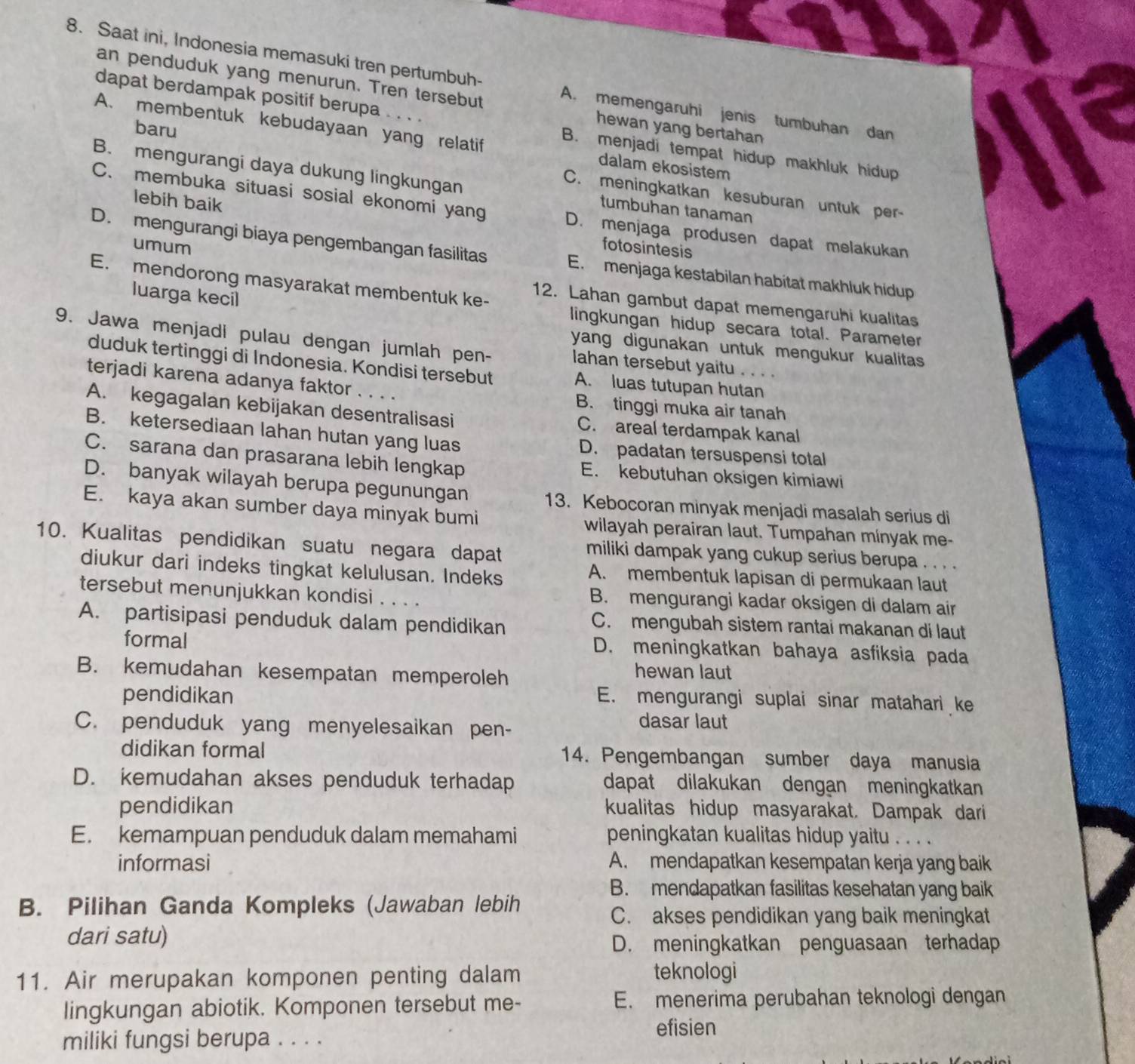 Saat ini, Indonesia memasuki tren pertumbuh- A. memengaruhi jenis tumbuhan dan
an penduduk yang menurun. Tren tersebut hewan yang bertahan
dapat berdampak positif berupa ..、 B. menjadi tempat hidup makhluk hidup
baru
A. membentuk kebudayaan yang relatif dalam ekosistem
B. mengurangi daya dukung lingkungan tumbuhan tanaman
C. meningkatkan kesuburan untuk per-
C. membuka situasi sosial ekonomi yang D. menjaga produsen dapat melakukan
lebih baik fotosintesis
umum
D. mengurangi biaya pengembangan fasilitas E. menjaga kestabilan habitat makhluk hidup
E. mendorong masyarakat membentuk ke- 12. Lahan gambut dapat memengaruhi kualitas
luarga kecil
lingkungan hidup secara total. Parameter
9. Jawa menjadi pulau dengan jumlah pen- lahan tersebut yaitu . . . 
yang digunakan untuk mengukur kualitas
duduk tertinggi di Indonesia. Kondisi tersebut A. luas tutupan hutan
terjadi karena adanya faktor . . . . B. tinggi muka air tanah
A. kegagalan kebijakan desentralisasi C. areal terdampak kanal
B. ketersediaan lahan hutan yang luas D. padatan tersuspensi total
C. sarana dan prasarana lebih lengkap E. kebutuhan oksigen kimiawi
D. banyak wilayah berupa pegunungan 13. Kebocoran minyak menjadi masalah serius di
E. kaya akan sumber daya minyak bumi wilayah perairan laut. Tumpahan minyak me-
10. Kualitas pendidikan suatu negara dapat
miliki dampak yang cukup serius berupa . . . .
diukur dari indeks tingkat kelulusan. Indeks
A. membentuk lapisan di permukaan laut
tersebut menunjukkan kondisi . . . . B. mengurangi kadar oksigen di dalam air
A. partisipasi penduduk dalam pendidikan
C. mengubah sistem rantai makanan di laut
formal D. meningkatkan bahaya asfiksia pada
B. kemudahan kesempatan memperoleh hewan laut
pendidikan E. mengurangi suplai sinar matahari ke
C. penduduk yang menyelesaikan pen-
dasar laut
didikan formal 14. Pengembangan sumber daya manusia
D. kemudahan akses penduduk terhadap dapat dilakukan dengan meningkatkan
pendidikan kualitas hidup masyarakat. Dampak dari
E. kemampuan penduduk dalam memahami peningkatan kualitas hidup yaitu . . . .
informasi A. mendapatkan kesempatan kerja yang baik
B. mendapatkan fasilitas kesehatan yang baik
B. Pilihan Ganda Kompleks (Jawaban lebih
C. akses pendidikan yang baik meningkat
dari satu)
D. meningkatkan penguasaan terhadap
11. Air merupakan komponen penting dalam teknologi
lingkungan abiotik. Komponen tersebut me- E. menerima perubahan teknologi dengan
efisien
miliki fungsi berupa . . . .
