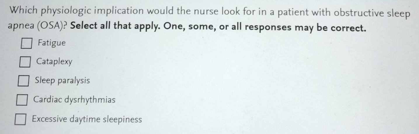 Which physiologic implication would the nurse look for in a patient with obstructive sleep
apnea (OSA): ? Select all that apply. One, some, or all responses may be correct.
Fatigue
Cataplexy
Sleep paralysis
Cardiac dysrhythmias
Excessive daytime sleepiness