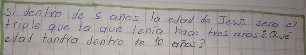 si dentro de s anos la edad de Jesis sera el 
triple gue la gue tenia hace tres aroseQve 
edad tenfra dentro te t0 anos?