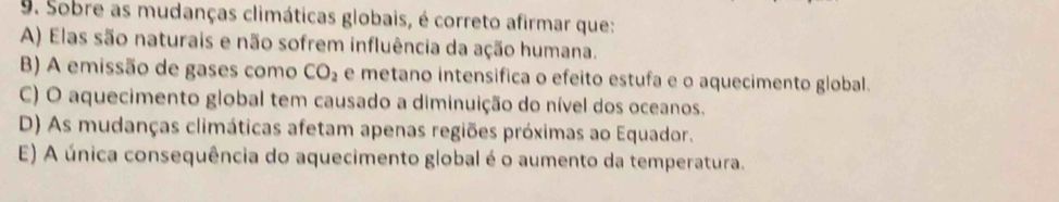 Sobre as mudanças climáticas globais, é correto afirmar que:
A) Elas são naturais e não sofrem influência da ação humana.
B) A emissão de gases como CO_2 e metano intensifica o efeito estufa e o aquecimento global.
C) O aquecimento global tem causado a diminuição do nível dos oceanos.
D) As mudanças climáticas afetam apenas regiões próximas ao Equador.
E) A única consequência do aquecimento global é o aumento da temperatura.