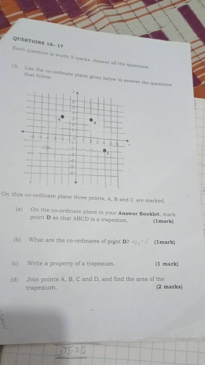 QUESTIONS 16- 17 
Each question is worth 5 marks. Answer all the questions. 
that follow. 
16. Use the co-ordinate plane given below to answer the questions 
On this co-ordinate plane three points, A, B and C are marked. 
(a) On the co-ordinate plane in your Answer Booklet, mark 
point D so that ABCD is a trapezium. (1mark) 
(b) What are the co-ordinates of point D? (1mark) 
(c) Write a property of a trapezium. (1 mark) 
(d) Join points A, B, C and D, and find the area of the 
trapezium. (2 marks)