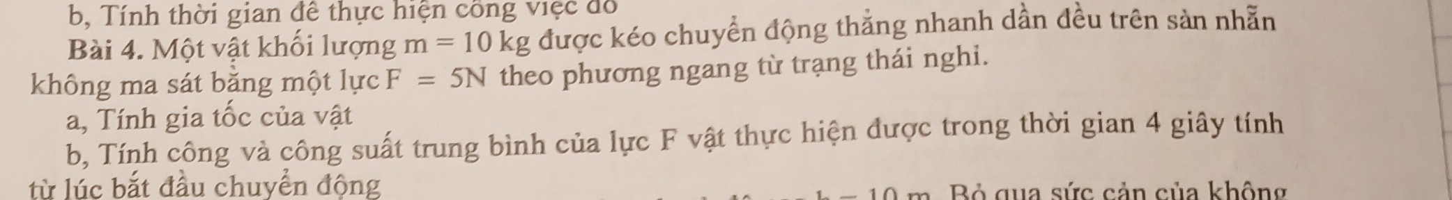 b, Tính thời gian đê thực hiện công việc đô 
Bài 4. Một vật khối lượng m=10kg được kéo chuyển động thẳng nhanh dần đều trên sản nhẵn 
không ma sát bằng một lực F=5N theo phương ngang từ trạng thái nghi. 
a, Tính gia tốc của vật 
b, Tính công và công suất trung bình của lực F vật thực hiện được trong thời gian 4 giây tính 
từ lúc bắt đầu chuyển động 
Bỏ qua sức cản của không