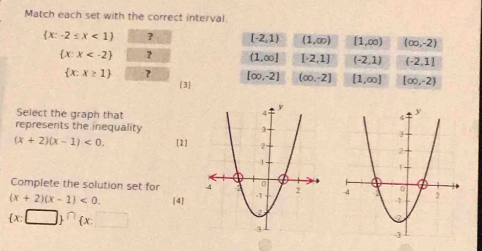 Match each set with the correct interval.
 x:-2≤ x<1 ?
[-2,1) (1,∈fty ) (1,∈fty ) (∈fty ,-2)
 x:x ?
(1,∈fty ] [-2,1] (-2,1) (-2,1]
 x:x≥ 1 ?
[∈fty ,-2] (∈fty ,-2] [1,∈fty ] [∈fty ,-2)
[3]
Select the graph that
represents the inequality
(x+2)(x-1)<0</tex>. [1]
Complete the solution set for
(x+2)(x-1)<0</tex>. [4]
(x:□ )^(∩) x:□