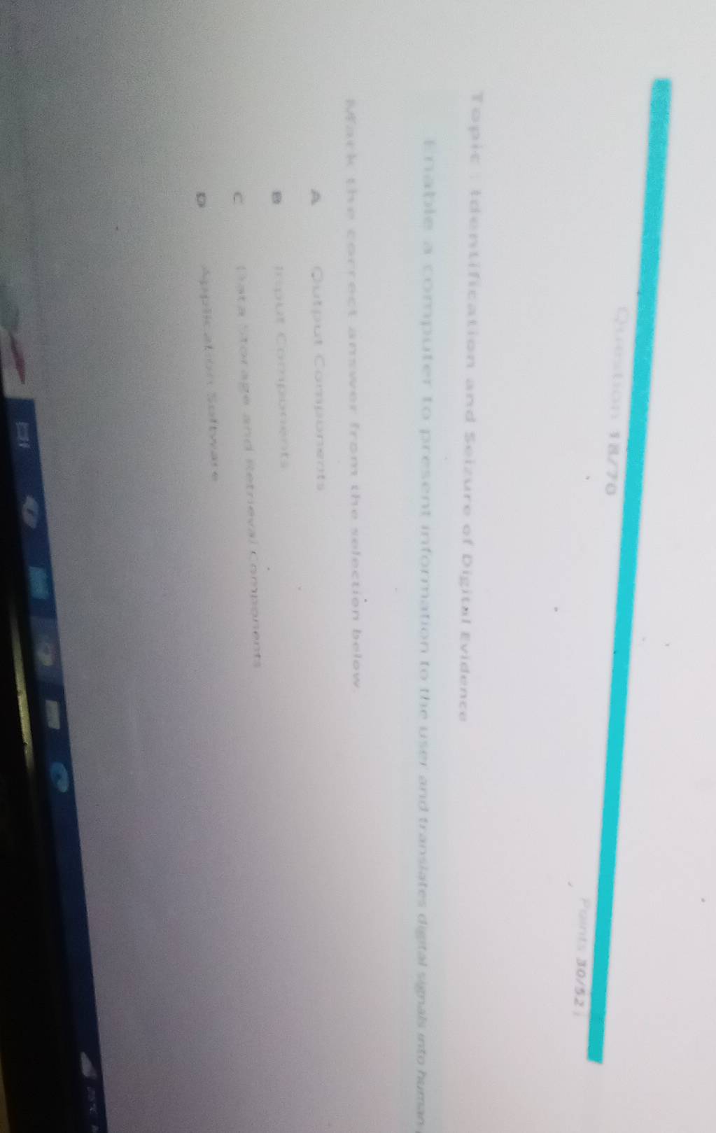Question 18/70 Points 30/52 
Topic : Identification and Seizure of Digital Evidence
Enable a computer to present information to the user and translates digital signals into human
Mark the correct answer from the selection below.
A Output Components
B Input Components
C Cata Storage and Retrieval Components
D Application Software