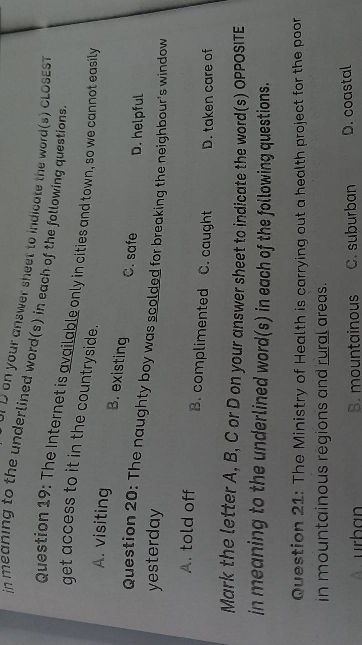 or D on your answer sheet to indicate the word(s) CLOSEST
in meaning to the underlined word(s) in each of the following questions
Question 19: The Internet is available only in cities and town, so we cannot easily
get access to it in the countryside.
A. visiting
B. existing
C. safe D. helpful
Question 20: The naughty boy was scolded for breaking the neighbour's window
yesterday
A. told off B. complimented C. caught
D. taken care of
Mark the letter A, B, C or D on your answer sheet to indicate the word(s) OPPOSITE
in meaning to the underlined word(s) in each of the following questions.
Question 21: The Ministry of Health is carrying out a health project for the poor
in mountainous regions and rural areas.
A. urban B. mountainous C. suburban D. coastal