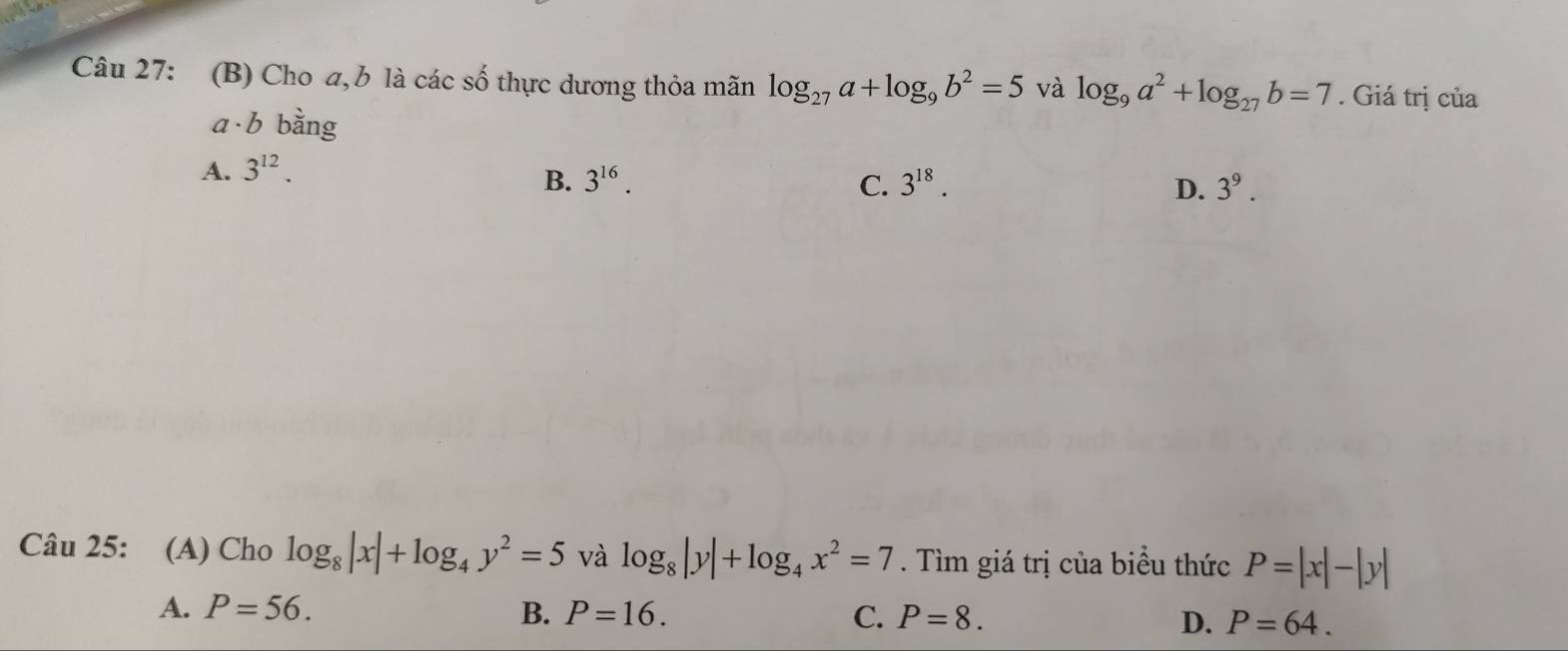 Cho a,b là các số thực dương thỏa mãn log _27a+log _9b^2=5 và log _9a^2+log _27b=7. Giá trị của
a b bằng
A. 3^(12).
B. 3^(16). C. 3^(18). D. 3^9. 
Câu 25: (A) Cho log _8|x|+log _4y^2=5 và log _8|y|+log _4x^2=7. Tìm giá trị của biểu thức P=|x|-|y|
A. P=56. B. P=16. C. P=8. D. P=64.