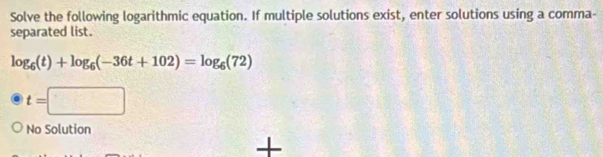 Solve the following logarithmic equation. If multiple solutions exist, enter solutions using a comma- 
separated list.
log _6(t)+log _6(-36t+102)=log _6(72)
t=□
No Solution 
+