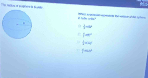55.5
The radius of a sphere is 6 units.
Which expression represents the volume of the sphere,
in cubic units?
 3/4 n(t)^2
 4/3 a(6)^2
 3/4 π (12)^2
 4/3 π (12)^2