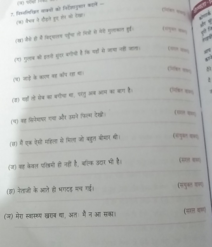 (ज) परीको 
7. निम्नलिखत वाक्यों को निर्वेशञानुसार बदलें 
( 
(क) वैमव ने दौड़ले हुए शेर को देखा। 

और से 
gf fi 
(ख) जसे ही में विद्यालय पहुँचा तो मित्रों से मेरी मुलाकात हुई। 

(ग) गुलाब की इतनी सुंदर बगोची है कि यहाँं से जाया नहीं जाता। (सरल वाकय) MTQ 
(गमिमलिल वाक) 
(घ) जाड़े के कारण वह कॉप रहा था। 
(ड) यहाँ तो सेब का बगीचा था, परंतु अब आम का बाग है। 
(मितिल काल) 
(च) वह सिनेमाषर गया और उसने फिल्म देखी। 
(संरल वाबय) 
(छ) मैं एक ऐसी महिला से मिला जो बहुत बीमार थी। 
(संयुकत काक 
(ज) वह केवल पशित्रिमी ही नहीं है, बल्कि उदार भी है। (सरल वाकद 
(झ) नेताजी के आते ही भगदड मच गई। 
(सथकत 
(ञ) मेरा स्वास्थ्य खराब था, अतः में न आ सका।