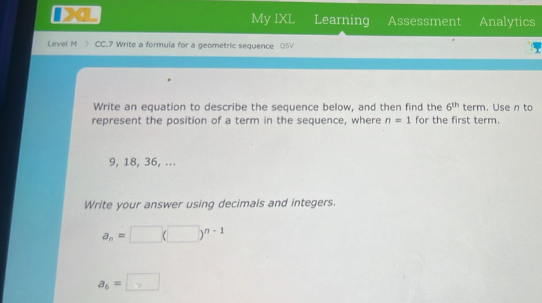 My IXL Learning Assessment Analytics 
Level M CC.7 Write a formula for a geometric sequence Q5V 
Write an equation to describe the sequence below, and then find the 6^(th) term. Use n to 
represent the position of a term in the sequence, where n=1 for the first term.
9, 18, 36, ... 
Write your answer using decimals and integers.
a_n=□ (□ )^n-1
a_6=□