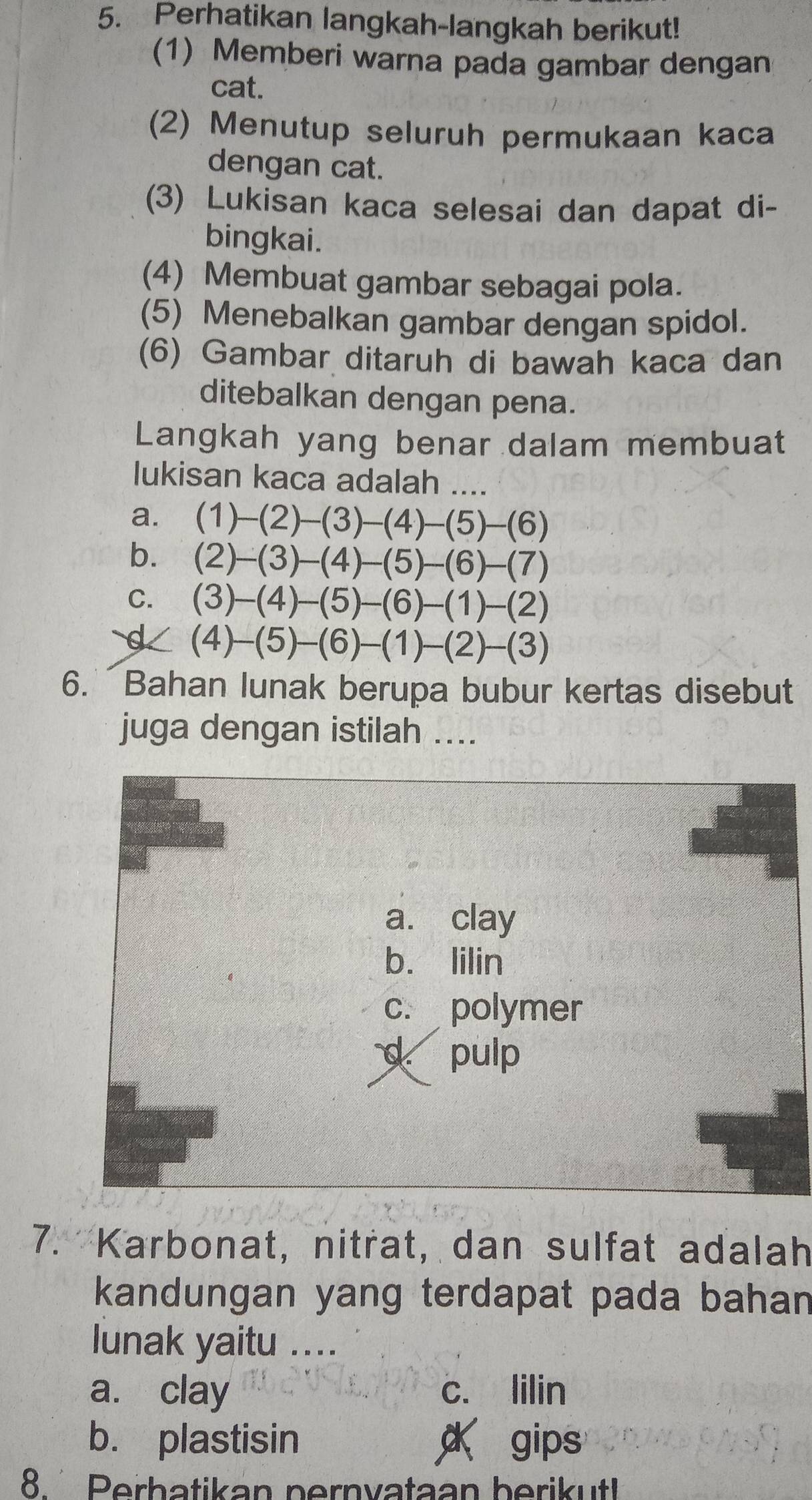 Perhatikan langkah-langkah berikut!
(1) Memberi warna pada gambar dengan
cat.
(2) Menutup seluruh permukaan kaca
dengan cat.
(3) Lukisan kaca selesai dan dapat di-
bingkai.
(4) Membuat gambar sebagai pola.
(5) Menebalkan gambar dengan spidol.
(6) Gambar ditaruh di bawah kaca dan
ditebalkan dengan pena.
Langkah yang benar dalam membuat
lukisan kaca adalah ....
a
b
C
6. Bahan lunak berupa bubur kertas disebut
juga dengan istilah ....
a. clay
b. lilin
c. polymer
d pulp
7. Karbonat, nitrat, dan sulfat adalah
kandungan yang terdapat pada bahan 
lunak yaitu ....
a. clay c. lilin
b. plastisin α gips
8. Perbatikan pernvataan berikut!