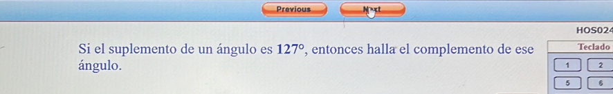 Previous Next 
HOS024 
Si el suplemento de un ángulo es 127° , entonces halla el complemento de ese Teclado 
ángulo.
1 2
5 6