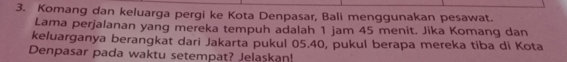 Komang dan keluarga pergi ke Kota Denpasar, Bali menggunakan pesawat. 
Lama perjalanan yang mereka tempuh adalah 1 jam 45 menit. Jika Komang dan 
keluarganya berangkat dari Jakarta pukul 05.40, pukul berapa mereka tiba di Kota 
Denpasar pada waktu setempat? Jelaskan!