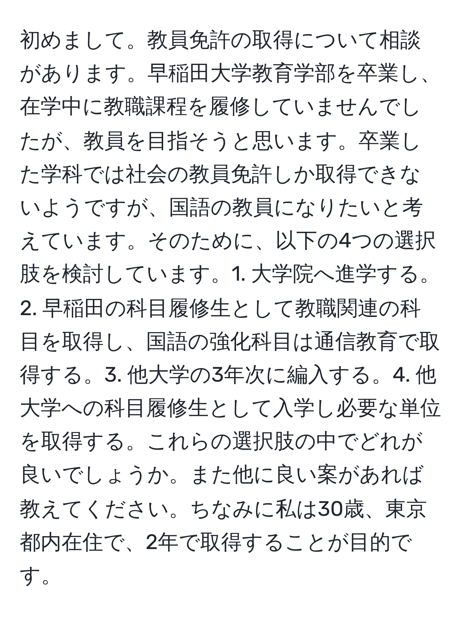 初めまして。教員免許の取得について相談があります。早稲田大学教育学部を卒業し、在学中に教職課程を履修していませんでしたが、教員を目指そうと思います。卒業した学科では社会の教員免許しか取得できないようですが、国語の教員になりたいと考えています。そのために、以下の4つの選択肢を検討しています。1. 大学院へ進学する。2. 早稲田の科目履修生として教職関連の科目を取得し、国語の強化科目は通信教育で取得する。3. 他大学の3年次に編入する。4. 他大学への科目履修生として入学し必要な単位を取得する。これらの選択肢の中でどれが良いでしょうか。また他に良い案があれば教えてください。ちなみに私は30歳、東京都内在住で、2年で取得することが目的です。