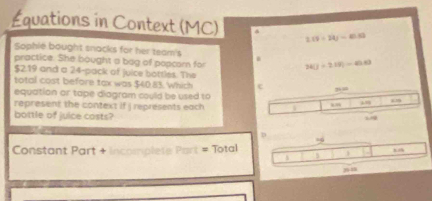 Équations in Context (MC)
2.19/ 24j=41.53
Sophle bought snacks for her team's 
practice. She bought a bag of popcorn for
24(j+2.19)=40.83
$2.19 and a 24 -pack of juice bottles. The 
total cost before tax was $40.83. Which 
equation or tape diagram could be used to 29
represent the context if j représents each 839
bottle of juice casts? 
Constant Part + incomplete Part = Total