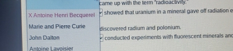 came up with the term "radioactivity." 
X Antoine Henri Becquerel showed that uranium in a mineral gave off radiation e 
Marie and Pierre Curie discovered radium and polonium. 
John Dalton conducted experiments with fluorescent minerals and 
Antoine Lavoisier