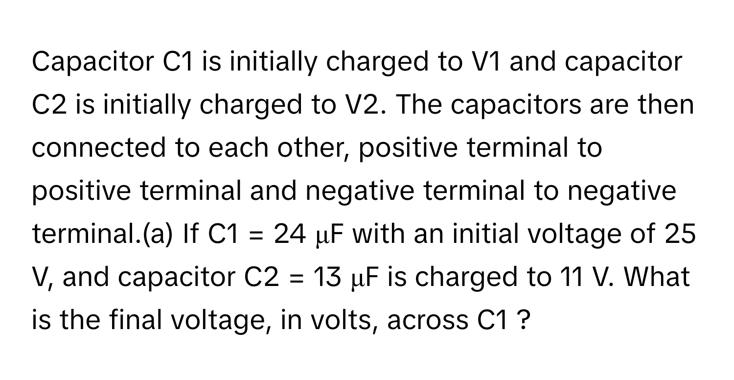 Capacitor C1 is initially charged to V1 and capacitor C2 is initially charged to V2. The capacitors are then connected to each other, positive terminal to positive terminal and negative terminal to negative terminal.(a) If C1 = 24 μF with an initial voltage of 25 V, and capacitor C2 = 13 μF is charged to 11 V. What is the final voltage, in volts, across C1 ?