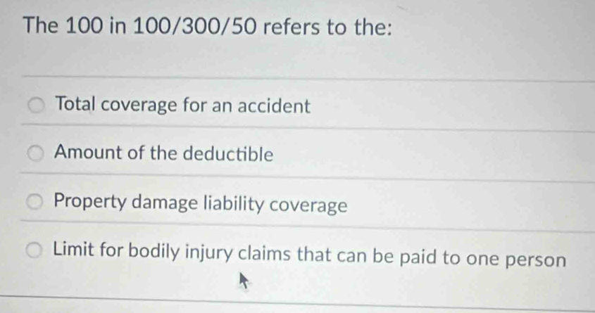 The 100 in 100/300/50 refers to the:
Total coverage for an accident
Amount of the deductible
Property damage liability coverage
Limit for bodily injury claims that can be paid to one person