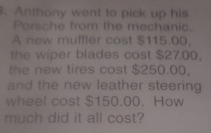 Anthony went to pick up his 
Porsche from the mechanic. 
A new muffler cost $115.00, 
the wiper blades cost $27.00, 
the new tires cost $250.00, 
and the new leather steering 
wheel cost $150.00. How 
much did it all cost?