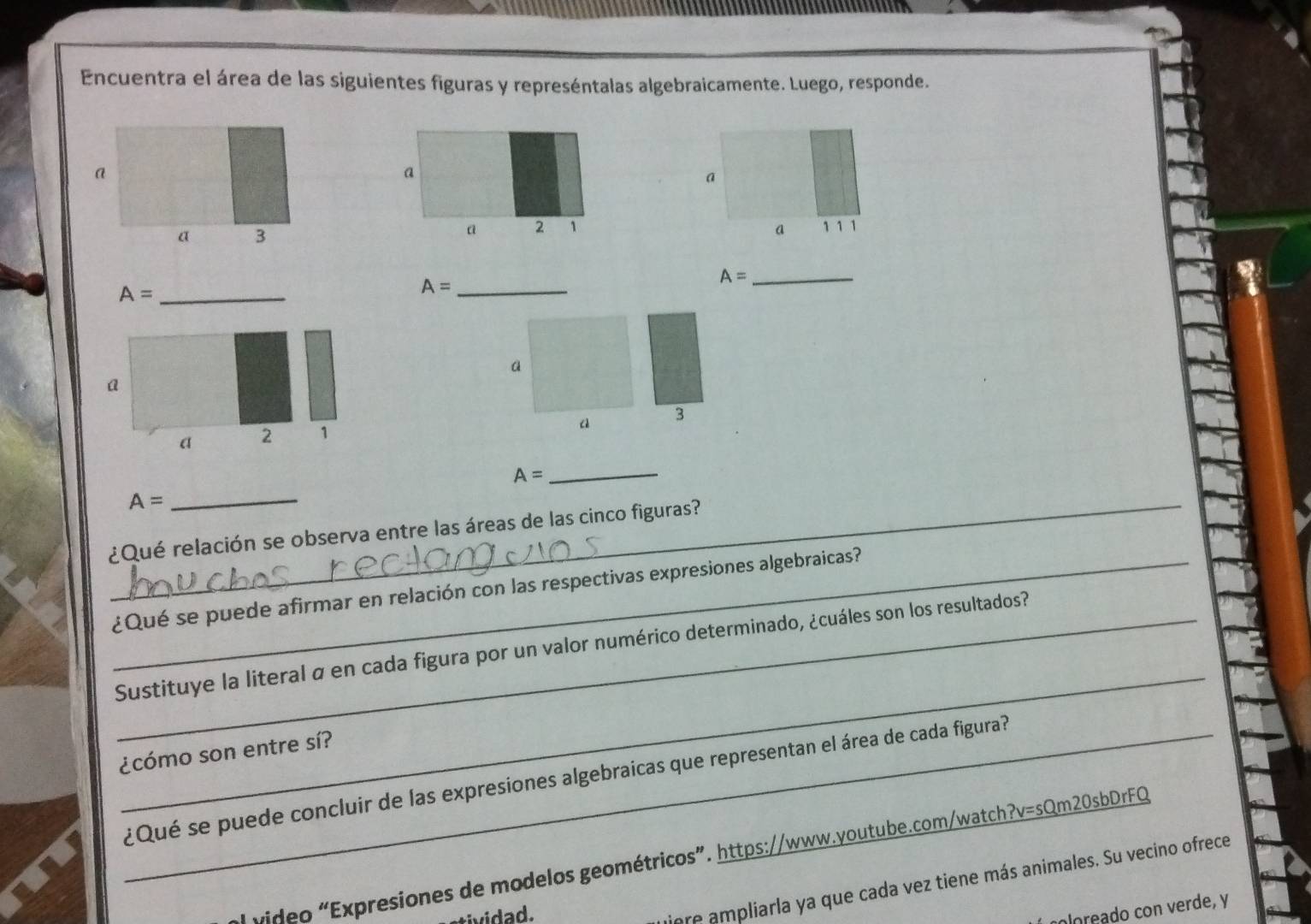 Encuentra el área de las siguientes figuras y represéntalas algebraicamente. Luego, responde. 
a 
a 
a 
a 3
a 2 1 a 1 1 1
_ A=
A= _
A= _ 
a 
a 3
A=
_ 
_ A= _ 
¿Qué relación se observa entre las áreas de las cinco figuras? 
_¿Qué se puede afirmar en relación con las respectivas expresiones algebraicas? 
_ 
Sustituye la literal α en cada figura por un valor numérico determinado, ¿cuáles son los resultados? 
¿cómo son entre sí? 
_¿Qué se puede concluir de las expresiones algebraicas que representan el área de cada figura? 
ol video “Expresiones de modelos geométricos”. https://www.youtube.com/watch?v=sQm20sbDrFQ 
tiere ampliarla ya que cada vez tiene más animales. Su vecino ofrece 
oloreado con verde, y