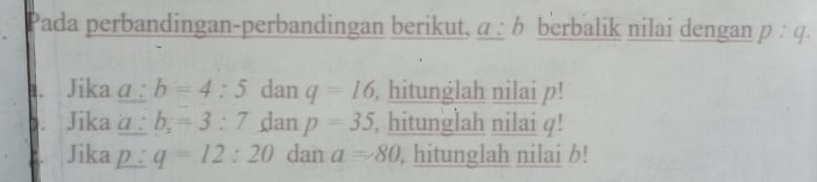 Pada perbandingan-perbandingan berikut, a:1 berbalik nilai dengan p:q. 
B. Jika α : b=4:5 dan q=16 , hitunglah nilai p! 
Jikaa : b_2=3:7 dan p=35 , hitunglah nilai φ! 
Jika p q=12:20 dan a=80 , hitunglah nilai b!