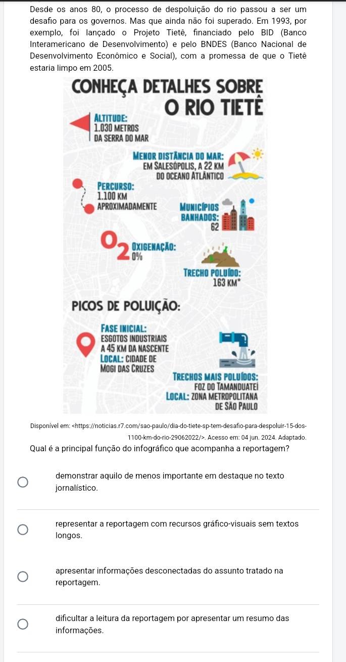 Desde os anos 80, o processo de despoluição do rio passou a ser um
desafio para os governos. Mas que ainda não foi superado. Em 1993, por
exemplo, foi lançado o Projeto Tietê, financiado pelo BID (Banco
Interamericano de Desenvolvimento) e pelo BNDES (Banco Nacional de
Desenvolvimento Econômico e Social), com a promessa de que o Tietê
estaria 
Disponível em: 15 -dos-
1100-km -do-rio- 29062022 />. Acesso em: 04 jun. 2024. Adaptado.
Qual é a principal função do infográfico que acompanha a reportagem?
demonstrar aquilo de menos importante em destaque no texto
jornalístico.
representar a reportagem com recursos gráfico-visuais sem textos
longos.
apresentar informações desconectadas do assunto tratado na
reportagem.
dificultar a leitura da reportagem por apresentar um resumo das
informações.