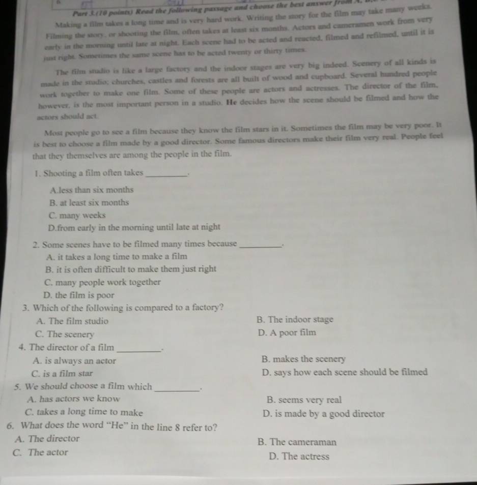 Part 3.(10 points) Read the following passage and choose the best answer from A.
Making a film takes a long time and is very hard work. Writing the story for the film may take many weeks.
Filming the story, or shooring the film, often takes at least six months. Actors and cameramen work from very
early in the morning until late at night. Each scene had to be acted and reacted, filmed and refilmed, until it is
just right. Sometimes the same scene has to be acted twenty or thirty times.
The film studio is like a large factory and the indoor stages are very big indeed. Scenery of all kinds is
made in the studio; churches, castles and forests are all built of wood and cupboard. Several hundred people
work together to make one film. Some of these people are actors and actresses. The director of the film,
however, is the most important person in a studio. He decides how the scene should be filmed and how the
actors should act.
Most people go to see a film because they know the film stars in it. Sometimes the film may be very poor. It
is best to choose a film made by a good director. Some famous directors make their film very real. People feel
that they themselves are among the people in the film.
1. Shooting a film often takes _.
A.less than six months
B. at least six months
C. many weeks
D.from early in the morning until late at night
2. Some scenes have to be filmed many times because _.
A. it takes a long time to make a film
B. it is often difficult to make them just right
C. many people work together
D. the film is poor
3. Which of the following is compared to a factory?
A. The film studio B. The indoor stage
C. The scenery D. A poor film
4. The director of a film
_
A. is always an actor B. makes the scenery
C. is a film star D. says how each scene should be filmed
5. We should choose a film which _.
A. has actors we know B. seems very real
C. takes a long time to make D. is made by a good director
6. What does the word “He” in the line 8 refer to?
A. The director B. The cameraman
C. The actor D. The actress