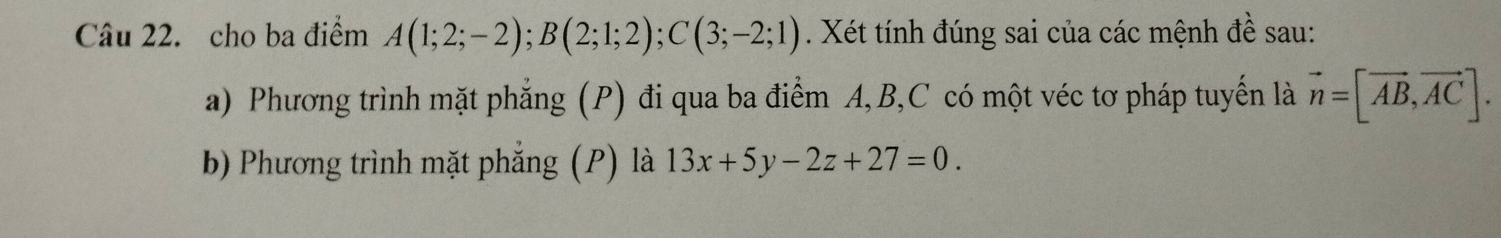 cho ba điểm A(1;2;-2); B(2;1;2); C(3;-2;1). Xét tính đúng sai của các mệnh đề sau: 
a) Phương trình mặt phẳng (P) đi qua ba điểm A, B, C có một véc tơ pháp tuyến là vector n=[vector AB,vector AC]. 
bb Phương trình mặt phẳng (P) là 13x+5y-2z+27=0.