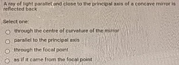 A ray of light parallel and close to the principal axis of a concave mirror is
reflected back
Select one:
through the centre of curvature of the mirror
parallel to the principal axis
through the focal point
as if it came from the focal point