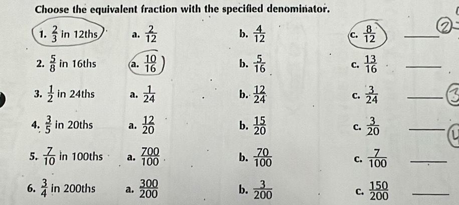 Choose the equivalent fraction with the specified denominator.
1.  2/3  in 12ths a.  2/12  b.  4/12   8/12  _
c.
2.  5/8  in 16ths a.  10/16  b.  5/16  c.  13/16  _
3.  1/2  in 24ths a.  1/24   12/24 . C.  3/24  _
b.
4.  3/5  in 20ths a.  12/20   15/20  c.  3/20  _
b.
5.  7/10  in 100ths a.  700/100 . b.  70/100   7/100  _
C.
6.  3/4  in 200ths a.  300/200  b.  3/200   150/200  _
C.