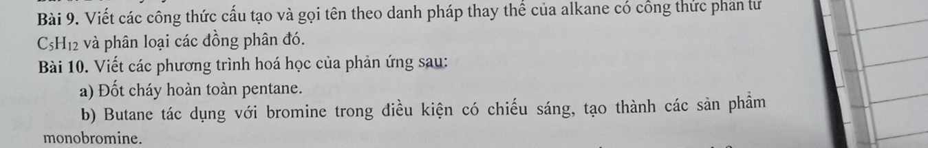 Viết các công thức cấu tạo và gọi tên theo danh pháp thay thế của alkane có công thức phần tư
C_5H_12 và phân loại các đồng phân đó. 
Bài 10. Viết các phương trình hoá học của phản ứng sau: 
a) Đốt cháy hoàn toàn pentane. 
b) Butane tác dụng với bromine trong điều kiện có chiếu sáng, tạo thành các sản phầm 
monobromine.