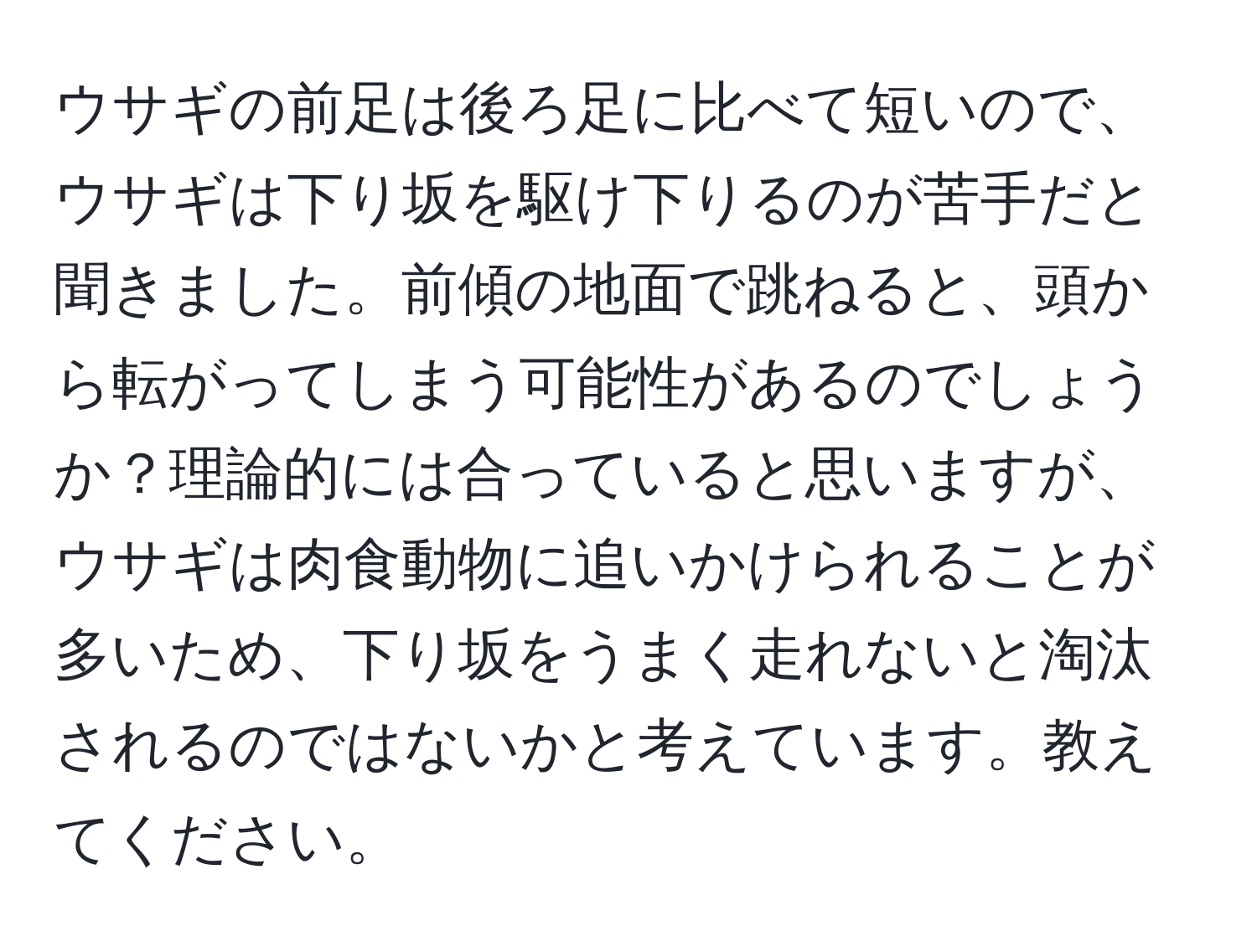 ウサギの前足は後ろ足に比べて短いので、ウサギは下り坂を駆け下りるのが苦手だと聞きました。前傾の地面で跳ねると、頭から転がってしまう可能性があるのでしょうか？理論的には合っていると思いますが、ウサギは肉食動物に追いかけられることが多いため、下り坂をうまく走れないと淘汰されるのではないかと考えています。教えてください。