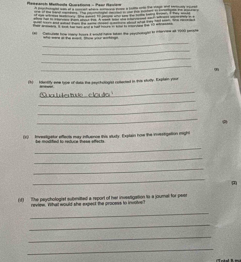 Research Methods Questions - Peer Review 
A psychologist was at a concert where sameons threw a bottle onto the stage and seniously injured 
one of the band members. The paychologist decided to use this incident to investigats the accuracy 
of eye witness featimony. She asked 10 peopie who sew the bottle being thrown, if they would 
allow her to interview them about this. A week later she interviewed eact) witness separately in a 
quiet room and asked them the same closed questions about what they had seen. She recorded 
their answers. Il took her two and a half hours in total to intervlew the 10 witnesses 
(a) Calculate how many hours it would have taken the psychologist to interview all 1000 people 
who were at the event. Show your workings 
_ 
_ 
_ 
_ 
(2) 
(b) Identify one type of data the psychologist collected in this study. Explain your 
answer. 
_ 
_ 
_ 
_ 
(2) 
(c) Investigator effects may influence this study. Explain how the investigation might 
be modified to reduce these effects. 
_ 
_ 
_ 
_ 
(2) 
(d) The psychologist submitted a report of her investigation to a journal for peer 
review. What would she expect the process to involve? 
_ 
_ 
_ 
_ 
Total R