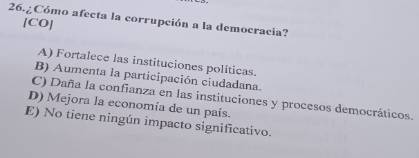 26.¿Cómo afecta la corrupción a la democracia?
[CO]
A) Fortalece las instituciones políticas.
B) Aumenta la participación ciudadana.
C) Daña la confianza en las instituciones y procesos democráticos.
D) Mejora la economía de un país.
E) No tiene ningún impacto significativo.