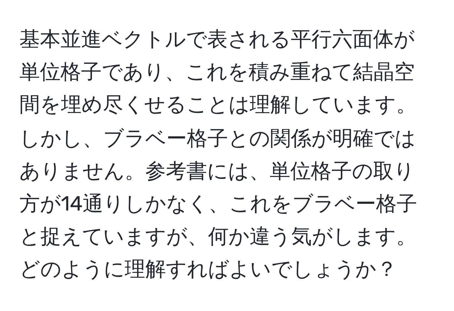 基本並進ベクトルで表される平行六面体が単位格子であり、これを積み重ねて結晶空間を埋め尽くせることは理解しています。しかし、ブラベー格子との関係が明確ではありません。参考書には、単位格子の取り方が14通りしかなく、これをブラベー格子と捉えていますが、何か違う気がします。どのように理解すればよいでしょうか？