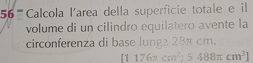 56= Calcola l'area della superficie totale e il 
volume di un cilindro equilatero avente la 
circonferenza di base lunga 28π cm.
[1176π cm^2;5488π cm^3]