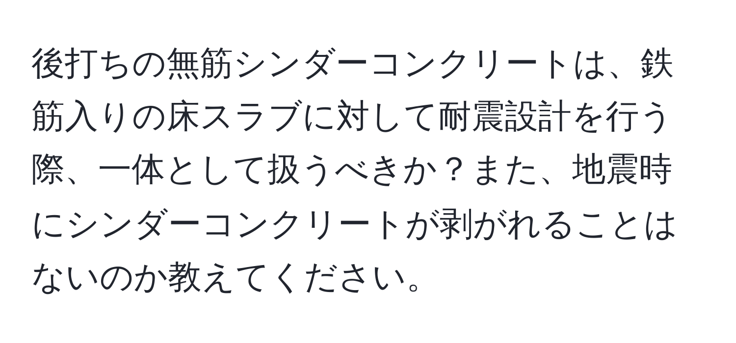 後打ちの無筋シンダーコンクリートは、鉄筋入りの床スラブに対して耐震設計を行う際、一体として扱うべきか？また、地震時にシンダーコンクリートが剥がれることはないのか教えてください。