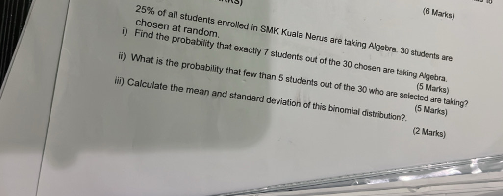 chosen at random.
25% of all students enrolled in SMK Kuala Nerus are taking Algebra. 30 students are 
i) Find the probability that exactly 7 students out of the 30 chosen are taking Algebra. 
ii) What is the probability that few than 5 students out of the 30 who are selected are taking? (5 Marks) 
(5 Marks) 
iii) Calculate the mean and standard deviation of this binomial distribution?. 
(2 Marks)