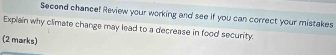 Second chance! Review your working and see if you can correct your mistakes 
Explain why climate change may lead to a decrease in food security. 
(2 marks)