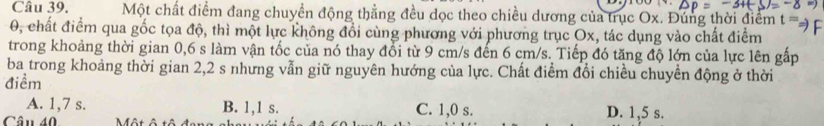 Một chất điểm đang chuyền động thẳng đều dọc theo chiều dương của trục Ox. Đúng thời điểm t=
0, chất điểm qua gốc tọa độ, thì một lực không đổi cùng phương với phương trục Ox, tác dụng vào chất điểm
trong khoảng thời gian 0,6 s làm vận tốc của nó thay đổi từ 9 cm/s đến 6 cm/s. Tiếp đó tăng độ lớn của lực lên gấp
ba trong khoảng thời gian 2, 2 s nhưng vẫn giữ nguyên hướng của lực. Chất điểm đổi chiều chuyển động ở thời
điểm
A. 1, 7 s. B. 1, 1 s. C. 1, 0 s.
Câu 40 Một ô tô đ D. 1,5 s.