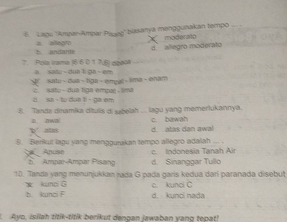 Lagu 'Ampar-Ampar Pisarg'' biasanya menggunakan tempo ... .
a. allegro moderato
b. andante d. allegro moderato
7. Pola irama (6 6 0 1 7. 6 dítaca
a. satu - dua ti ga - em
satu - dua - tiga - emçət - lima - enam
c. satu - dua tiga empat - lima
d. sa - tu dua ti - ga em
8. Tanda dinamika ditulis di sæbelah ... lagu yang memerlukannya.
a. awa c. bawah
atas d. atas dan awal
9. Berikut lagu yang menggunakan tempo allegro adalah ... .
Apuse c. Indonesia Tanah Air
5. Ampar-Ampar Pisang d. Sinanggar Tullo
10. Tanda yang menunjukkan nada G pada garis kedua dari paranada disebut
kunci G c. kunci C
b. kundi F d. - kunci nada
. Ayo, isilah titik-titik berikut dengan jawaban yang tepat!