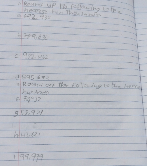 Round up th following to the 
hearesb ten thousands.
9692, 932
6789, 634
C. 982, 462
595 672 
2 Round oeF the following to the heares 
hundreds 
6. 70932
9. 55, 921
hL3, 621
1. 99, 999