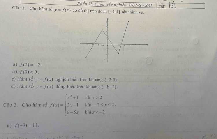 Phần II: Phần trắc nghiệm ĐÚNG - SAI 
Câu 1. Cho hàm số y=f(x) có đồ thị trên đoạn [-4;4] như hình vẽ. 
a ) f(2)=-2. 
b ) f(0)<0</tex>. 
c) Hàm số y=f(x) nghịch biến trên khoảng (-2;3). 
đ) Hàm số y=f(x) đồng biển trên khoảng (-3;-2). 
Câu 2. Cho hàm số f(x)=beginarrayl x^2+1 2x-1 6-5xendarray. beginarrayr khix>2 khi-2≤ x≤ 2 khix
a f(-3)=11.