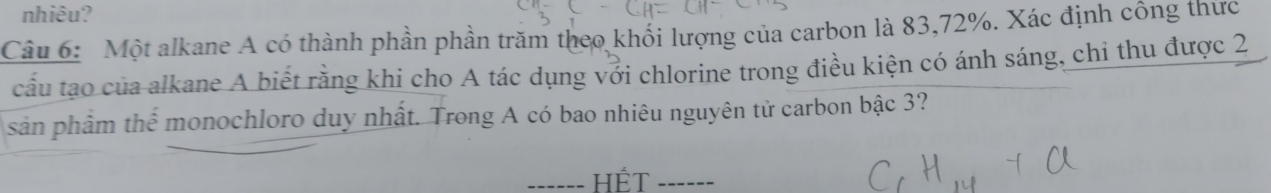 nhiêu? 
Câu 6: Một alkane A có thành phần phần trăm theo khổi lượng của carbon là 83, 72%. Xác định công thức 
cầu tạo của alkane A biết rằng khi cho A tác dụng với chlorine trong điều kiện có ánh sáng, chi thu được 2
sản phẩm thể monochloro duy nhất. Trong A có bao nhiêu nguyên tử carbon bậc 3? 
------ HÉT ------