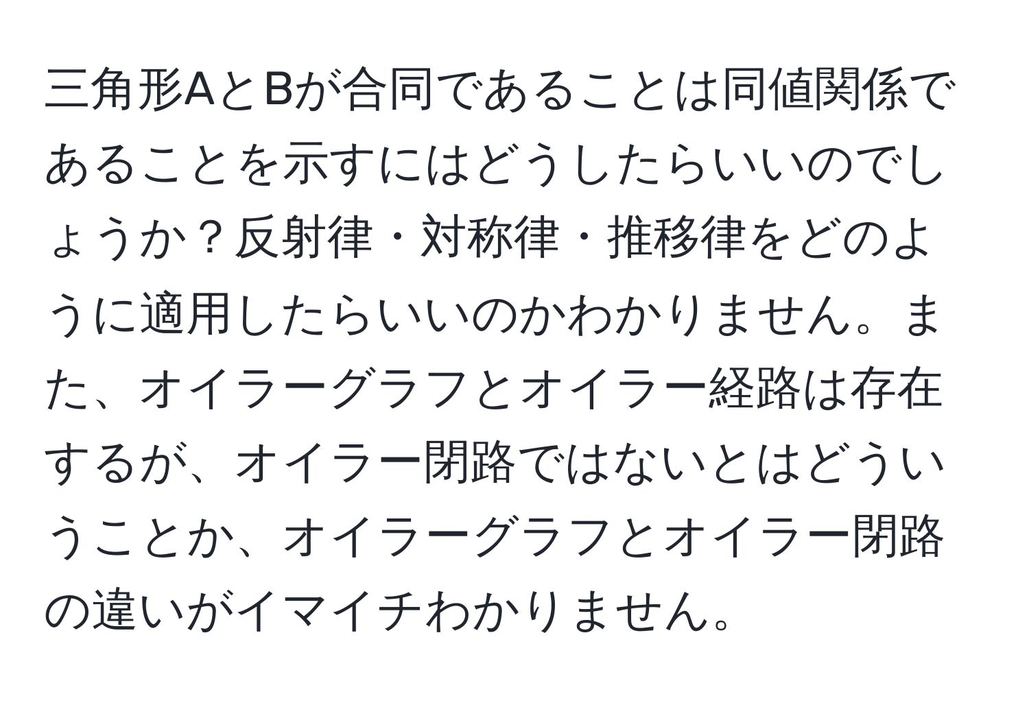 三角形AとBが合同であることは同値関係であることを示すにはどうしたらいいのでしょうか？反射律・対称律・推移律をどのように適用したらいいのかわかりません。また、オイラーグラフとオイラー経路は存在するが、オイラー閉路ではないとはどういうことか、オイラーグラフとオイラー閉路の違いがイマイチわかりません。