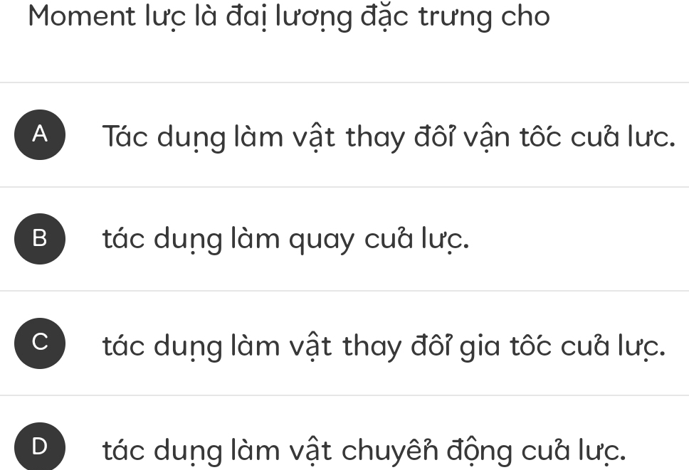 Moment lưc là đai lương đặc trưng cho
A ) Tác dung làm vật thay đôỉ vận tốc cua lưc.
B tác dung làm quay cuà lưc.
tác dung làm vật thay đôỉ gia tốc cua lưc.
tác dung làm vật chuyên động cua lưc.