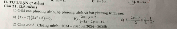 Tự LUẠN (7 điễm) 321-8 C. 8+3a. D. 8-3a. 
Câu 21. (2,5 điểm)
1) Giải các phương trình, hệ phương trình và bất phương trình sau:
a) (3x-7)(2x^2+8)=0. b) beginarrayl 2x-y=7 -3x+2y=-12endarray. c) 4- (2x-7)/2 ≥  x/3 - 1/6 . 
2) Cho a≥ b. Chứng minh: 2024-2025a≤ 2024-2025b.