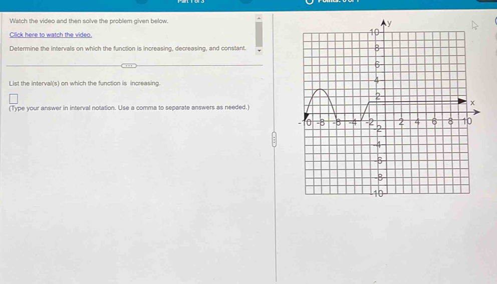 Watch the video and then solve the problem given below. 
Click here to watch the video. 
Determine the intervals on which the function is increasing, decreasing, and constant. 
List the interval(s) on which the function is increasing. 
(Type your answer in interval notation. Use a comma to separate answers as needed.)