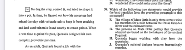 wondered if he could make pots like these?
34 He dug the clay, soaked it, and tried to shape it 34. Which of the following true statements would provide
the best transition from the preceding paragraph to this
into a pot. In time, he figured out how his ancestors had paragraph?
mixed the clay with volcanic ash to keep it from cracking F. The village of Mata Ortiz is only three streets wide
but stretches for a mile between the Casas Grandes
River and the railroad tracks.
and had used minerals found nearby to create paints. When G. The patterns on Mata Ortiz pottery that Quezada
it was time to paint his pots, Quezada designed his own Paquimé, admired are based on the techniques of the uncient
complex geometric patterns. H. Quezada began working with clay from the
mountains.
As an adult, Quezada found a job with the J. Quezada's painted designs became increasingly
complex.